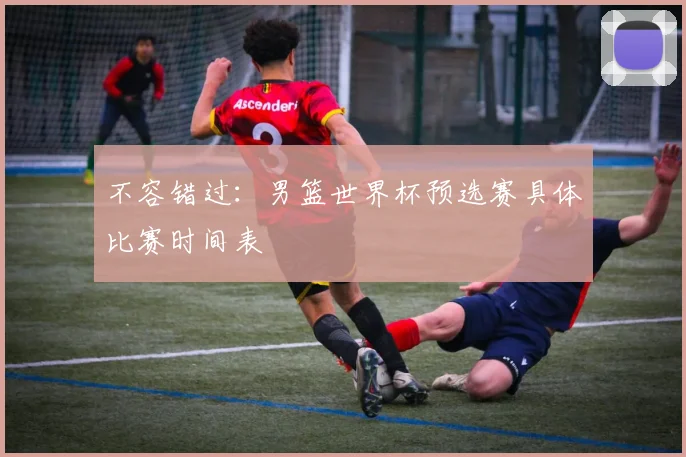 不容错过：男篮世界杯预选赛具体比赛时间表