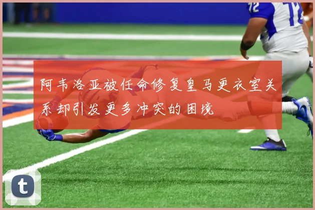 阿韦洛亚被任命修复皇马更衣室关系却引发更多冲突的困境