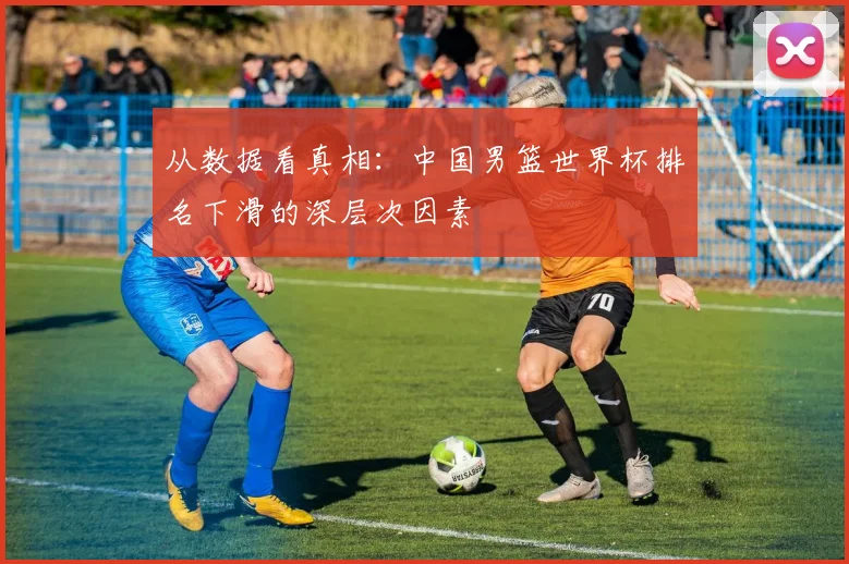 从数据看真相：中国男篮世界杯排名下滑的深层次因素